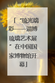 “琉光璃彩——淄博琉璃艺术展”在中国国家博物馆开幕