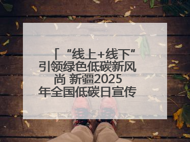 “线上+线下”引领绿色低碳新风尚 新疆2025年全国低碳日宣传教育活动启动