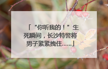 “你听我的！”生死瞬间，长沙特警将男子紧紧拽住……