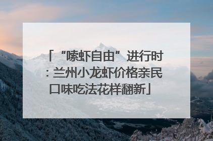 “嗦虾自由”进行时：兰州小龙虾价格亲民口味吃法花样翻新