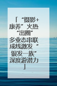 “摄影+康养”火热“出圈” 多业态串联成线激发“银发一族”深度游潜力