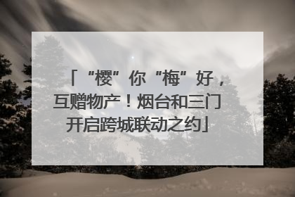“樱”你“梅”好，互赠物产！烟台和三门开启跨城联动之约