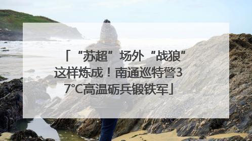 “苏超”场外“战狼”这样炼成！南通巡特警37℃高温砺兵锻铁军