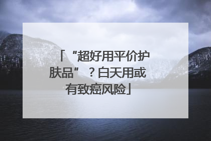 “超好用平价护肤品”？白天用或有致癌风险