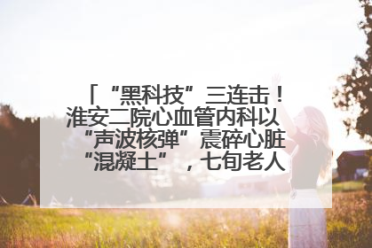 “黑科技”三连击！淮安二院心血管内科以“声波核弹”震碎心脏“混凝土”，七旬老人重获“心”生