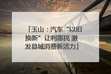 玉山：汽车“以旧换新”让利惠民 激发县域消费新活力