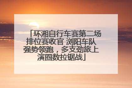 环湘自行车赛第二场排位赛收官 浏阳车队强势领跑，多支劲旅上演圈数拉锯战