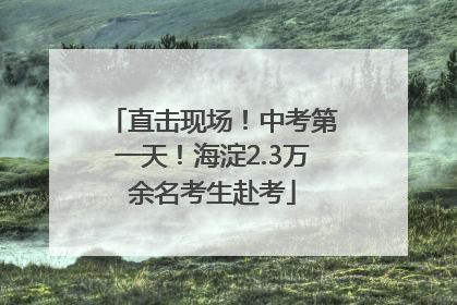 直击现场！中考第一天！海淀2.3万余名考生赴考