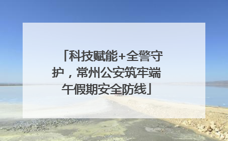 科技赋能+全警守护，常州公安筑牢端午假期安全防线