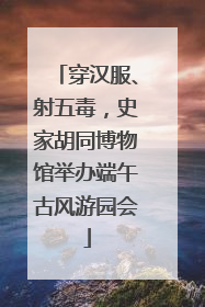 穿汉服、射五毒，史家胡同博物馆举办端午古风游园会