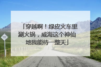 穿越啊！绿皮火车里涮火锅，威海这个神仙地我能待一整天