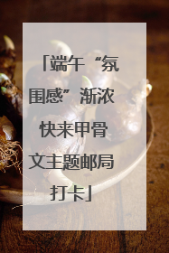 端午“氛围感”渐浓 快来甲骨文主题邮局打卡