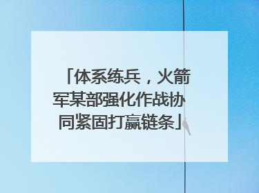 体系练兵，火箭军某部强化作战协同紧固打赢链条