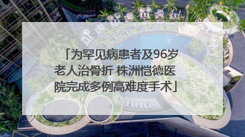 为罕见病患者及96岁老人治骨折 株洲恺德医院完成多例高难度手术
