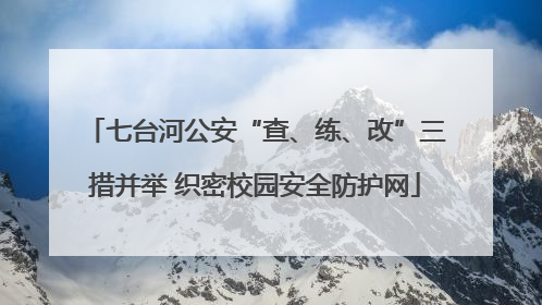 七台河公安“查、练、改”三措并举 织密校园安全防护网
