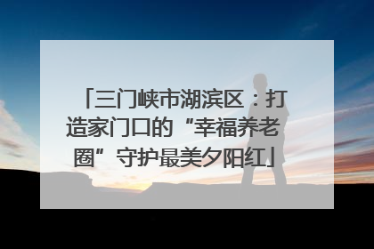 三门峡市湖滨区：打造家门口的“幸福养老圈”守护最美夕阳红