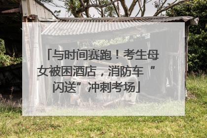 与时间赛跑！考生母女被困酒店，消防车“闪送”冲刺考场