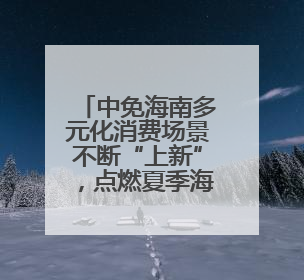 中免海南多元化消费场景不断“上新”，点燃夏季海南免税旅游市场