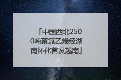 中国西北2500吨聚氯乙烯经湖南怀化首发越南