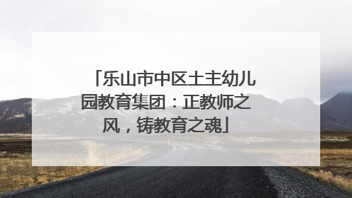 乐山市中区土主幼儿园教育集团：正教师之风，铸教育之魂
