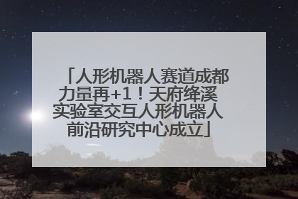人形机器人赛道成都力量再+1！天府绛溪实验室交互人形机器人前沿研究中心成立