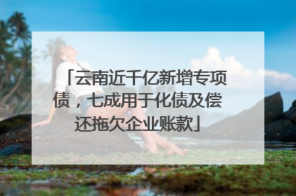 云南近千亿新增专项债，七成用于化债及偿还拖欠企业账款