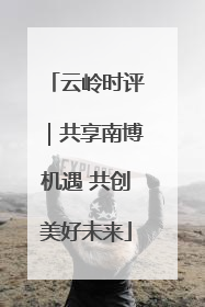 云岭时评｜共享南博机遇 共创美好未来
