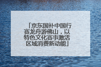 京东国补中国行赛龙舟游佛山，以特色文化赛事激活区域消费新动能
