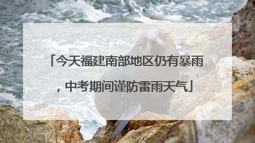 今天福建南部地区仍有暴雨，中考期间谨防雷雨天气