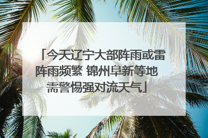 今天辽宁大部阵雨或雷阵雨频繁 锦州阜新等地需警惕强对流天气