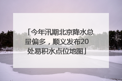 今年汛期北京降水总量偏多，顺义发布20处易积水点位地图