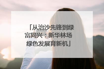 从治沙先锋到绿富同兴：新华林场绿色发展育新机