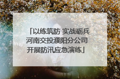 以练筑防 实战砺兵 河南交投濮阳分公司开展防汛应急演练