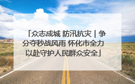 众志成城 防汛抗灾｜争分夺秒战风雨 怀化市全力以赴守护人民群众安全