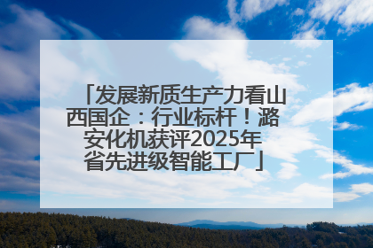 发展新质生产力看山西国企：行业标杆！潞安化机获评2025年省先进级智能工厂