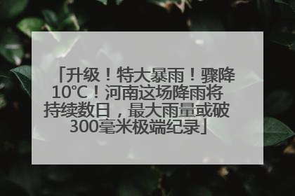 升级！特大暴雨！骤降10℃！河南这场降雨将持续数日，最大雨量或破300毫米极端纪录