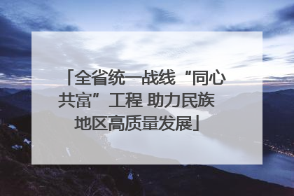 全省统一战线“同心共富”工程 助力民族地区高质量发展