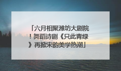 六月相聚潍坊大剧院！舞蹈诗剧《只此青绿》再掀宋韵美学热潮