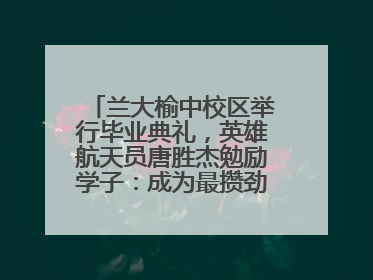兰大榆中校区举行毕业典礼，英雄航天员唐胜杰勉励学子：成为最攒劲的兰大人