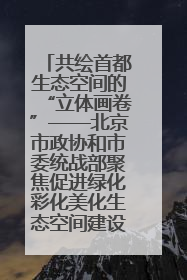 共绘首都生态空间的“立体画卷”——北京市政协和市委统战部聚焦促进绿化彩化美化生态空间建设联合协商议政