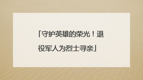 守护英雄的荣光！退役军人为烈士寻亲