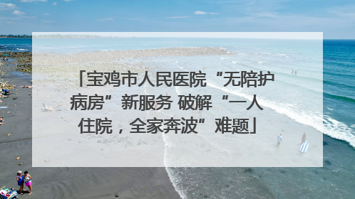 宝鸡市人民医院“无陪护病房”新服务 破解“一人住院，全家奔波”难题