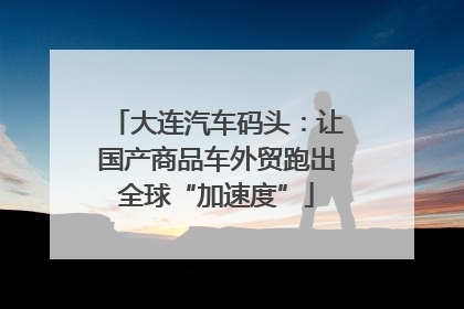 大连汽车码头：让国产商品车外贸跑出全球“加速度”