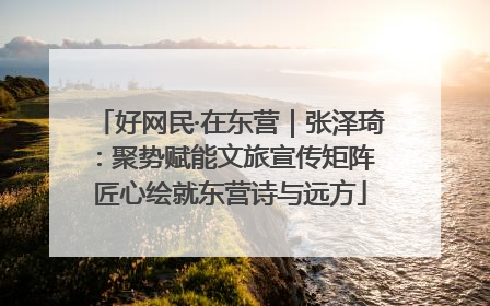 好网民·在东营｜张泽琦：聚势赋能文旅宣传矩阵 匠心绘就东营诗与远方