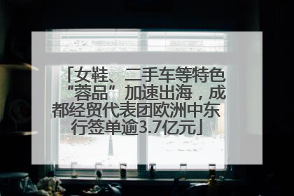 女鞋、二手车等特色“蓉品”加速出海，成都经贸代表团欧洲中东行签单逾3.7亿元