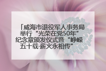 威海市退役军人事务局举行“光荣在党50年”纪念章颁发仪式暨“峥嵘五十载·薪火永相传” 主题党日活动
