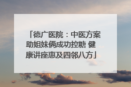 德广医院：中医方案助姐妹俩成功控糖 健康讲座惠及四邻八方