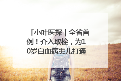 小叶医探｜全省首例！介入取栓，为10岁白血病患儿打通生命之“脉”