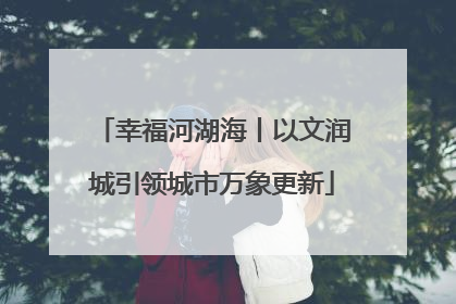 幸福河湖海丨以文润城引领城市万象更新