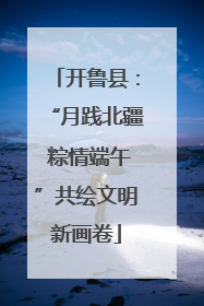 开鲁县：“月践北疆 粽情端午”共绘文明新画卷